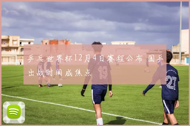 乒乓世界杯12月4日赛程公布 国乒出战时间成焦点