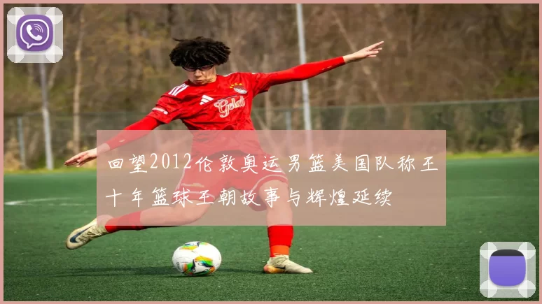 回望2012伦敦奥运男篮美国队称王十年篮球王朝故事与辉煌延续