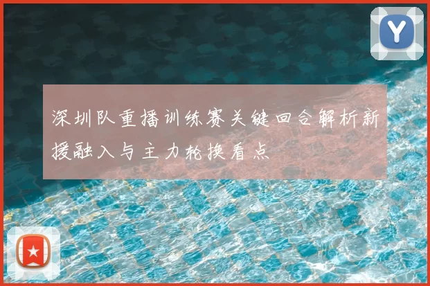 深圳队重播训练赛关键回合解析新援融入与主力轮换看点