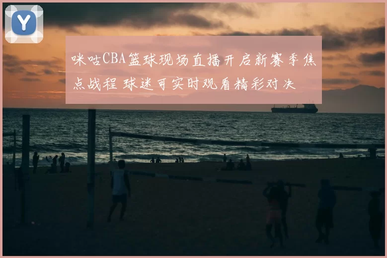 咪咕CBA篮球现场直播开启新赛季焦点战程 球迷可实时观看精彩对决