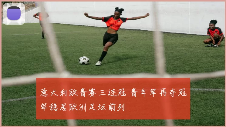 意大利欧青赛三连冠 青年军再夺冠军稳居欧洲足坛前列