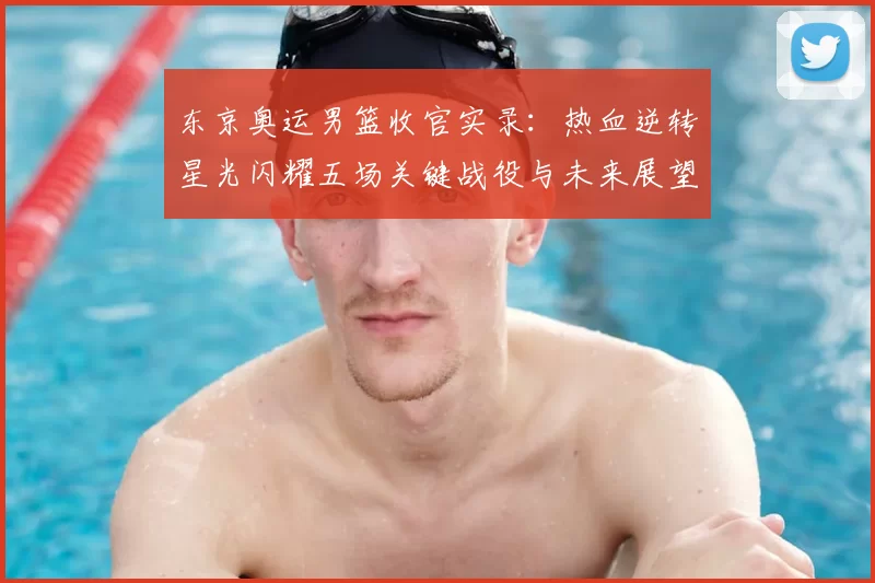 东京奥运男篮收官实录：热血逆转星光闪耀五场关键战役与未来展望