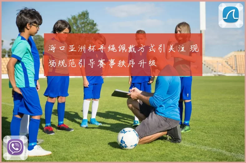 海口亚洲杯手绳佩戴方式引关注 现场规范引导赛事秩序升级