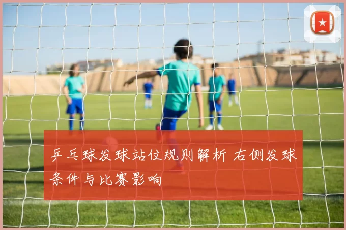 乒乓球发球站位规则解析 右侧发球条件与比赛影响
