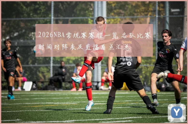 2026NBA常规赛赛程一览 各队比赛时间对阵表及直播看点汇总