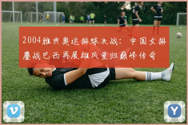 2004雅典奥运排球决战：中国女排鏖战巴西再展雄风重归巅峰传奇