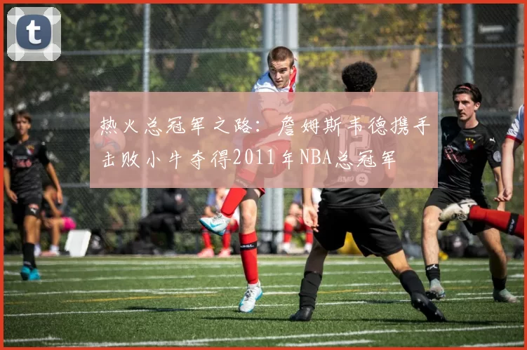 热火总冠军之路：詹姆斯韦德携手击败小牛夺得2011年NBA总冠军