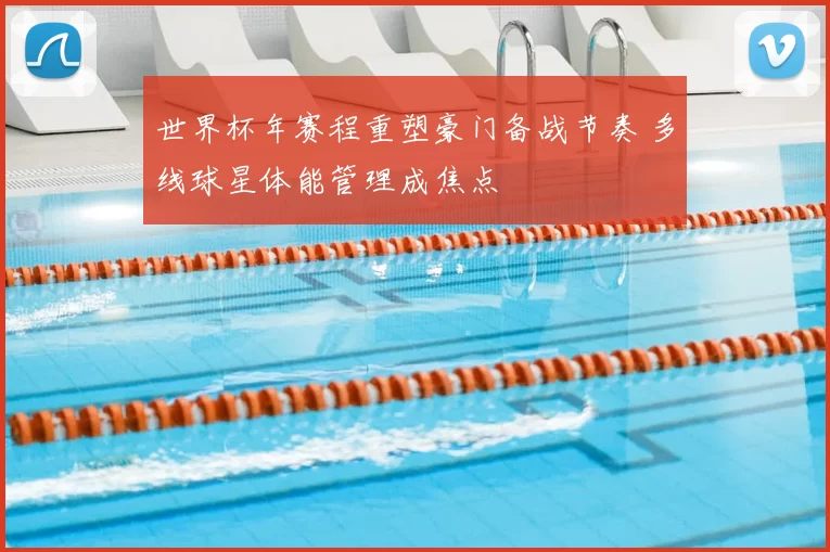 世界杯年赛程重塑豪门备战节奏 多线球星体能管理成焦点