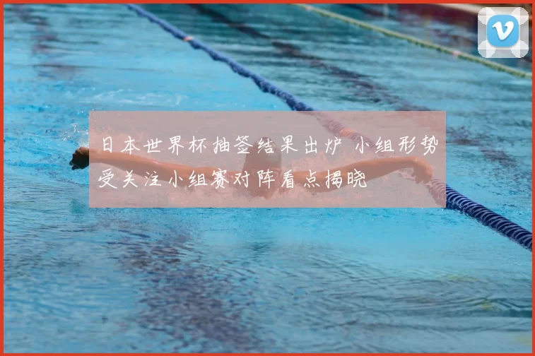 日本世界杯抽签结果出炉 小组形势受关注小组赛对阵看点揭晓