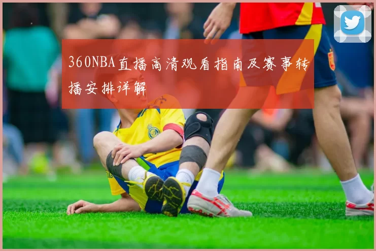 360NBA直播高清观看指南及赛事转播安排详解