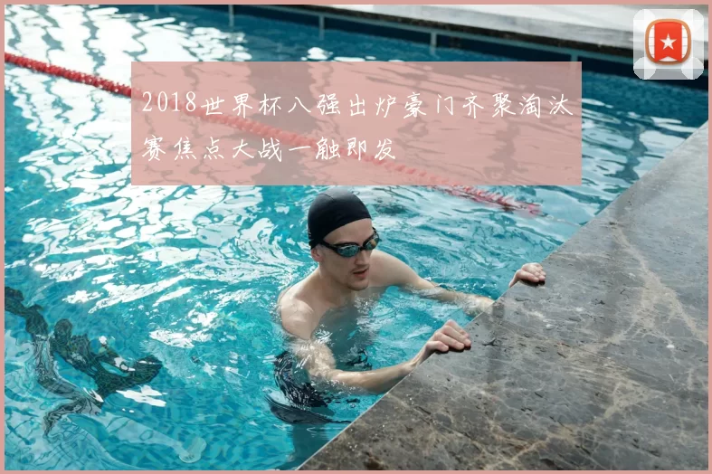 2018世界杯八强出炉豪门齐聚淘汰赛焦点大战一触即发