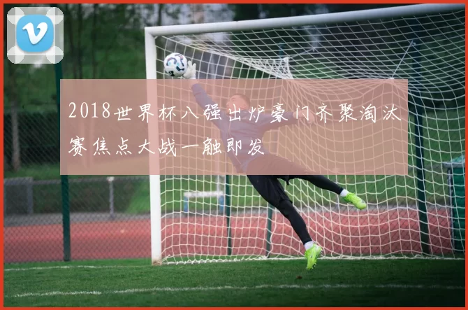 2018世界杯八强出炉豪门齐聚淘汰赛焦点大战一触即发