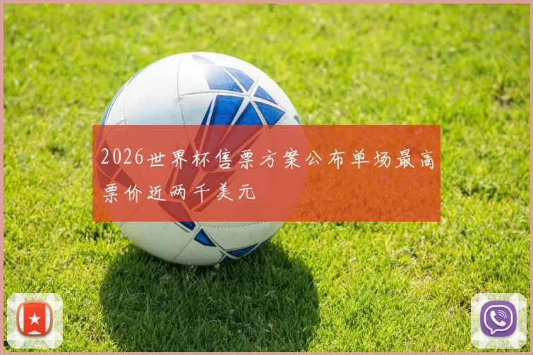 2026世界杯售票方案公布单场最高票价近两千美元